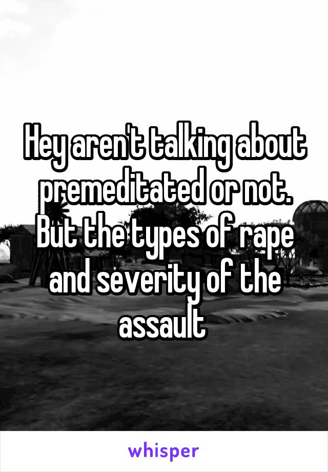 Hey aren't talking about premeditated or not. But the types of rape and severity of the assault 