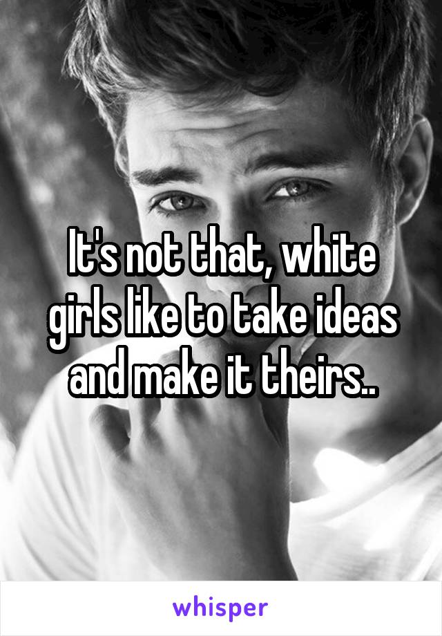 It's not that, white girls like to take ideas and make it theirs..