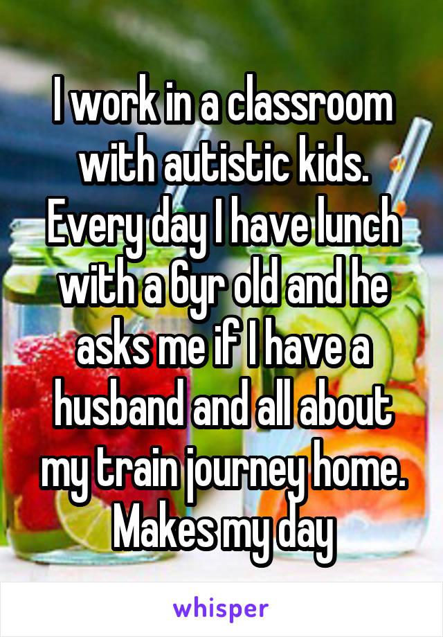 I work in a classroom with autistic kids. Every day I have lunch with a 6yr old and he asks me if I have a husband and all about my train journey home. Makes my day