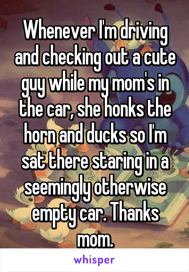 Whenever I'm driving and checking out a cute guy while my mom's in the car, she honks the horn and ducks so I'm sat there staring in a seemingly otherwise empty car. Thanks mom.