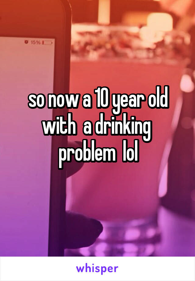 so now a 10 year old with  a drinking  problem  lol
