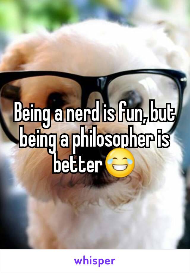 Being a nerd is fun, but being a philosopher is better😂