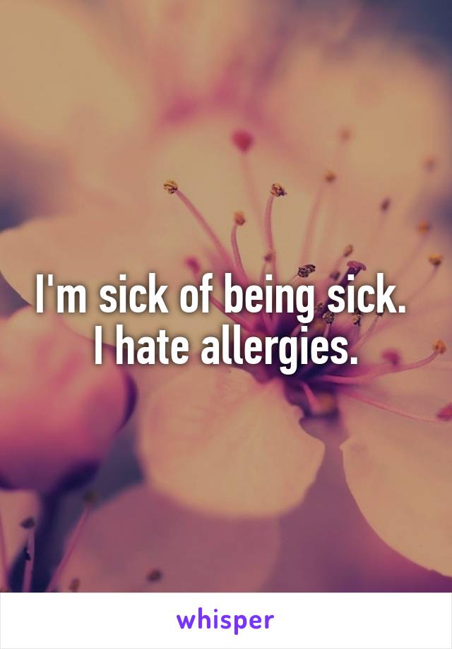 I'm sick of being sick. 
I hate allergies.