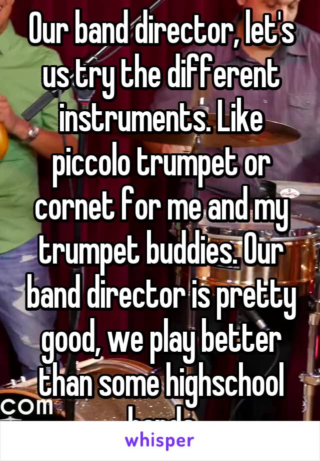 Our band director, let's us try the different instruments. Like piccolo trumpet or cornet for me and my trumpet buddies. Our band director is pretty good, we play better than some highschool bands