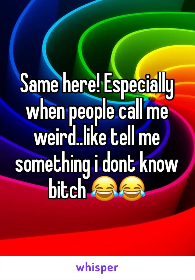 Same here! Especially when people call me weird..like tell me something i dont know bitch 😂😂