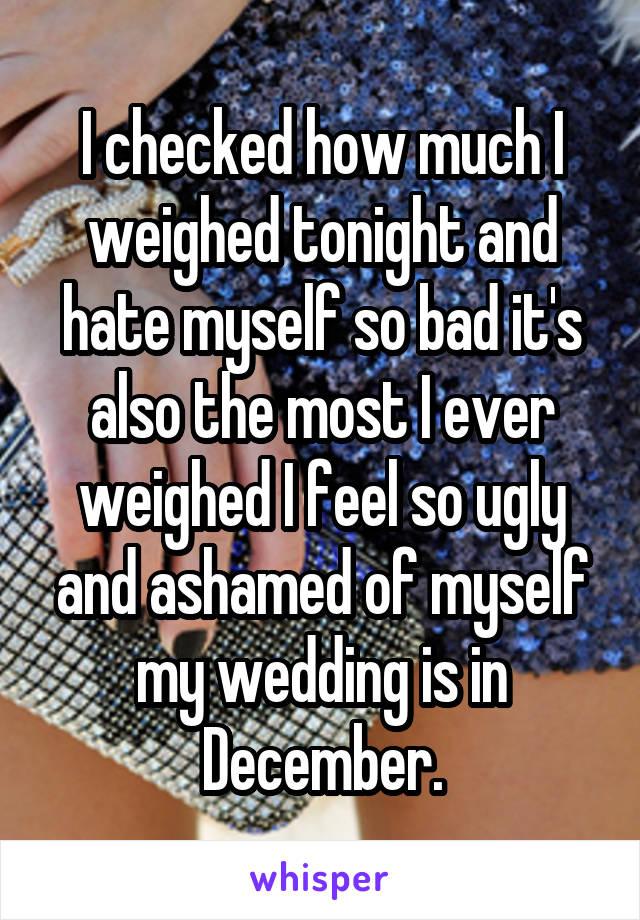 I checked how much I weighed tonight and hate myself so bad it's also the most I ever weighed I feel so ugly and ashamed of myself my wedding is in December.