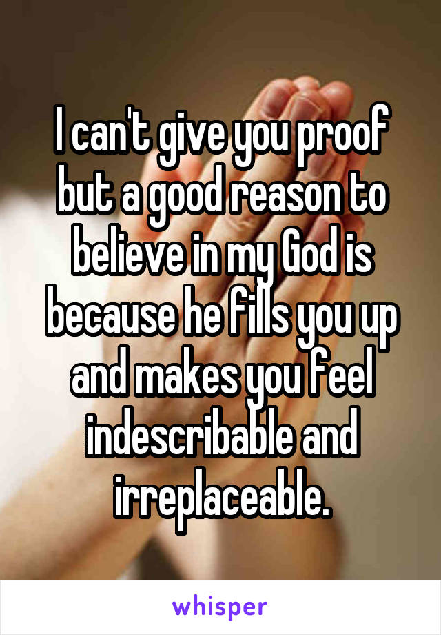 I can't give you proof but a good reason to believe in my God is because he fills you up and makes you feel indescribable and irreplaceable.