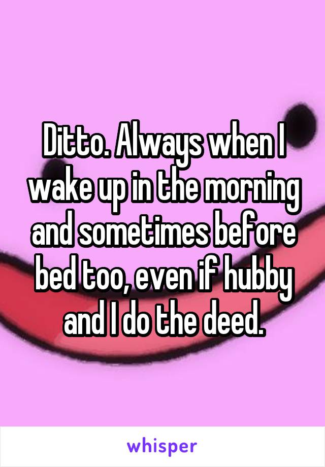 Ditto. Always when I wake up in the morning and sometimes before bed too, even if hubby and I do the deed.