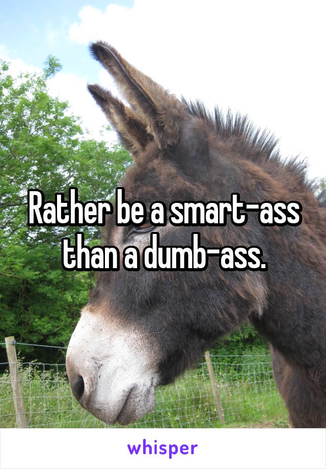 Rather be a smart-ass than a dumb-ass.