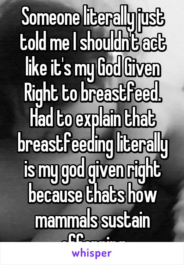 Someone literally just told me I shouldn't act like it's my God Given Right to breastfeed. Had to explain that breastfeeding literally is my god given right because thats how mammals sustain offspring