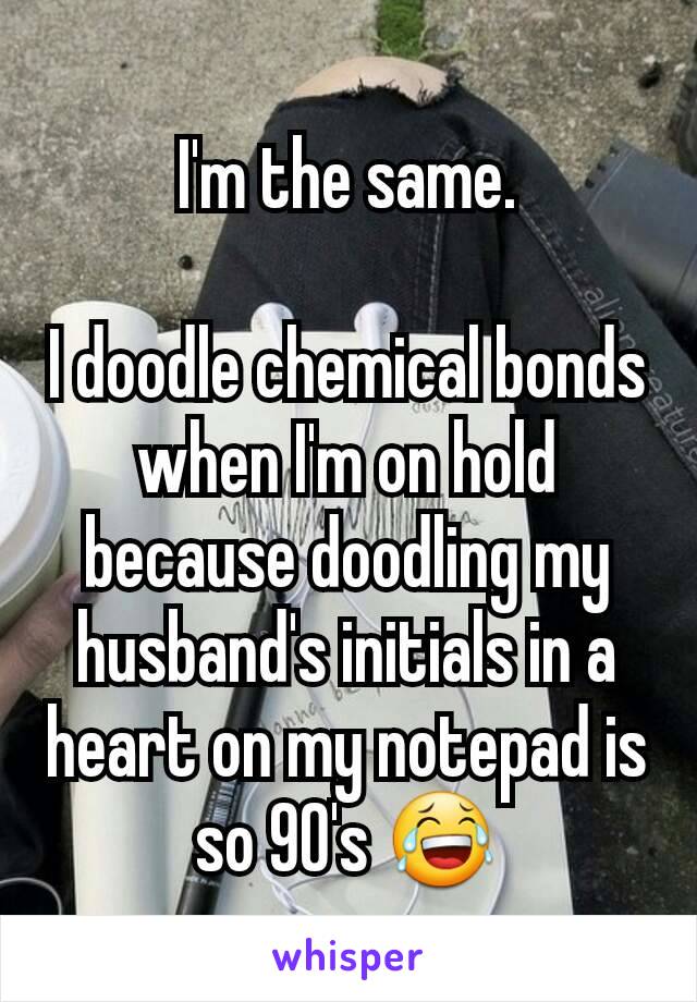 I'm the same.

I doodle chemical bonds when I'm on hold because doodling my husband's initials in a heart on my notepad is so 90's 😂