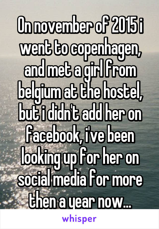 On november of 2015 i went to copenhagen, and met a girl from belgium at the hostel, but i didn't add her on facebook, i've been looking up for her on social media for more then a year now...