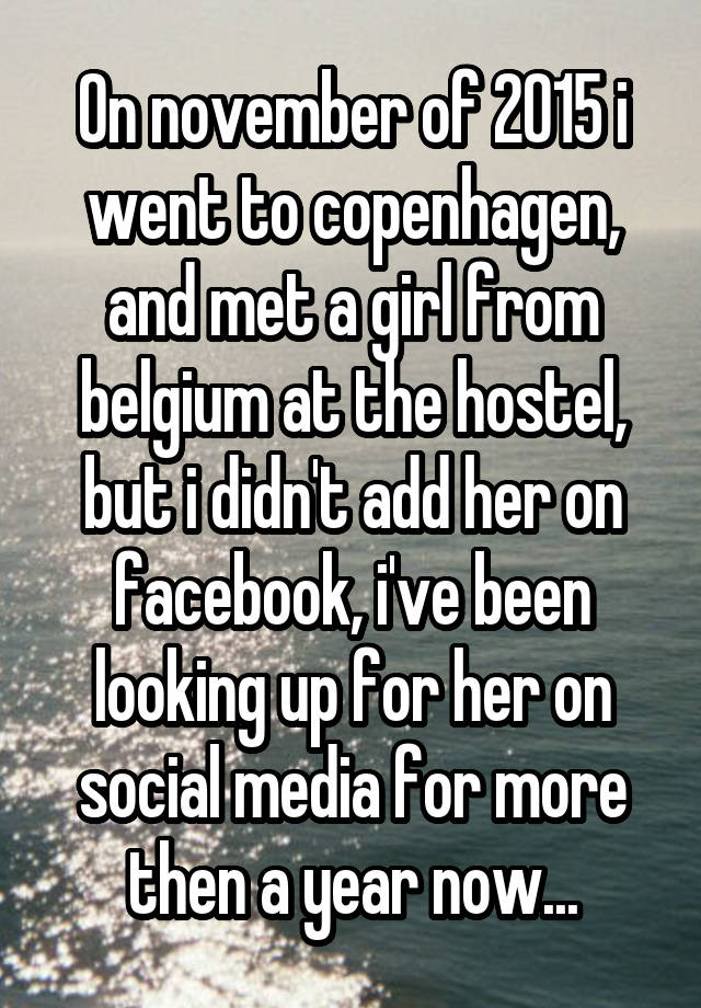 On november of 2015 i went to copenhagen, and met a girl from belgium at the hostel, but i didn't add her on facebook, i've been looking up for her on social media for more then a year now...