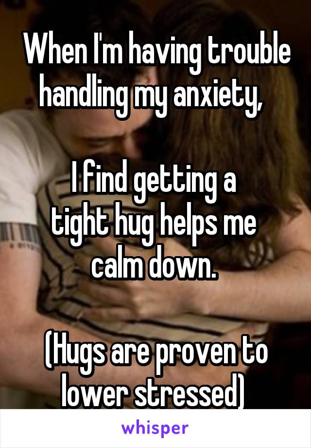 When I'm having trouble handling my anxiety,  

I find getting a 
tight hug helps me 
calm down. 

(Hugs are proven to lower stressed) 