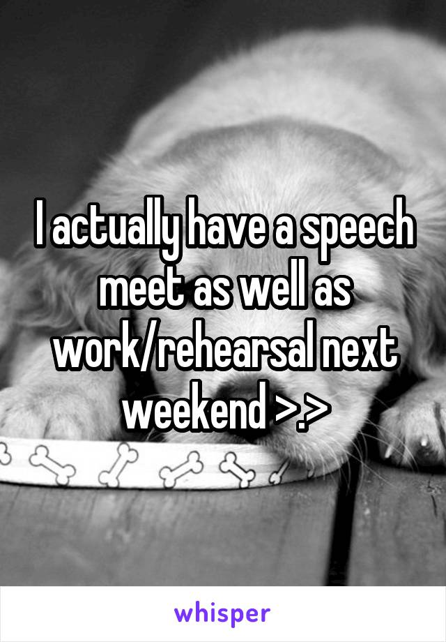 I actually have a speech meet as well as work/rehearsal next weekend >.>