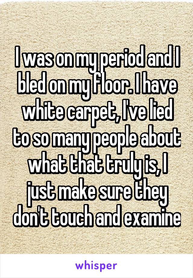 I was on my period and I bled on my floor. I have white carpet, I've lied to so many people about what that truly is, I just make sure they don't touch and examine