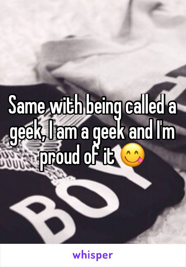 Same with being called a geek, I am a geek and I'm proud of it 😋