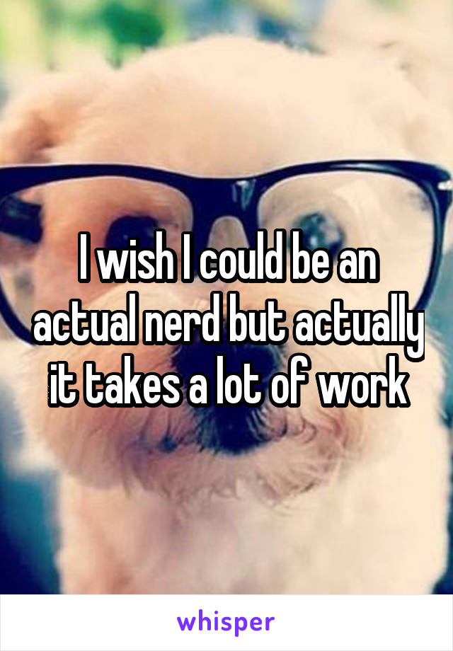 I wish I could be an actual nerd but actually it takes a lot of work