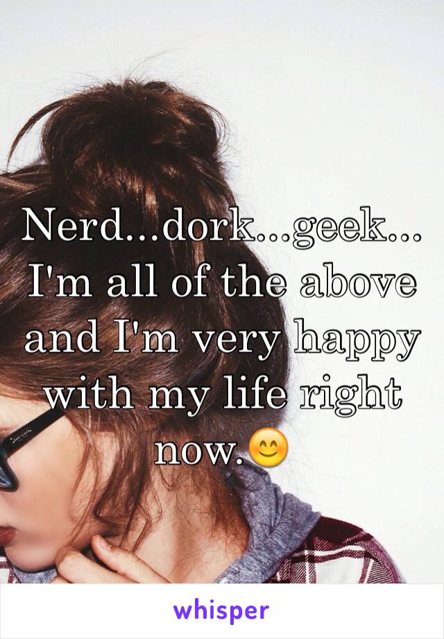 Nerd...dork...geek...I'm all of the above and I'm very happy with my life right now.😊