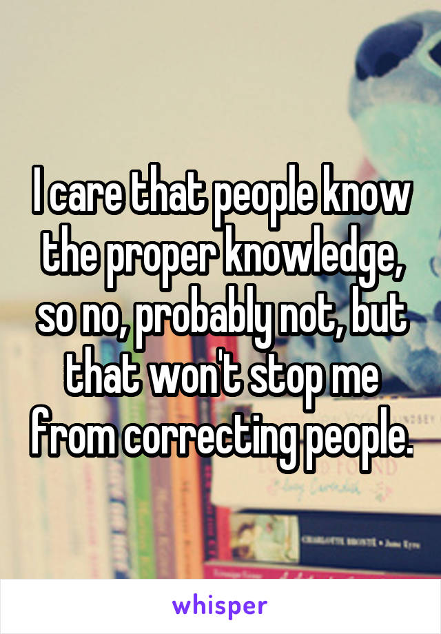 I care that people know the proper knowledge, so no, probably not, but that won't stop me from correcting people.