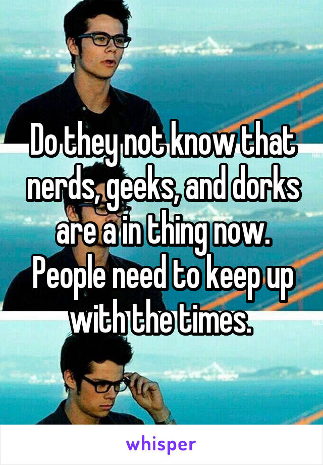 Do they not know that nerds, geeks, and dorks are a in thing now. People need to keep up with the times. 