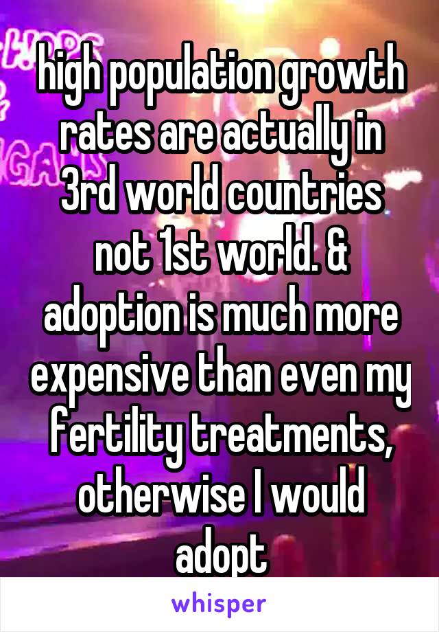 high population growth rates are actually in 3rd world countries not 1st world. & adoption is much more expensive than even my fertility treatments, otherwise I would adopt