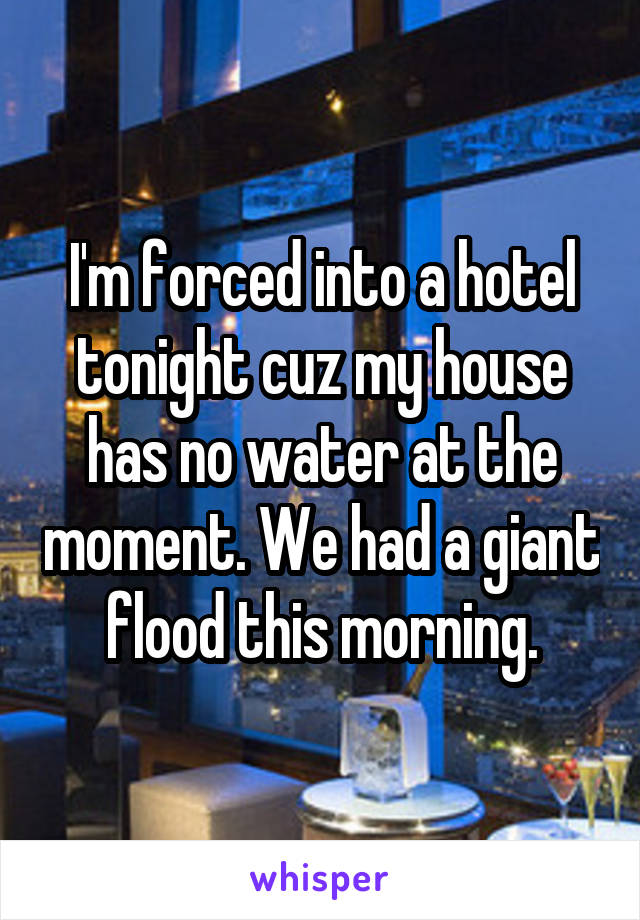I'm forced into a hotel tonight cuz my house has no water at the moment. We had a giant flood this morning.