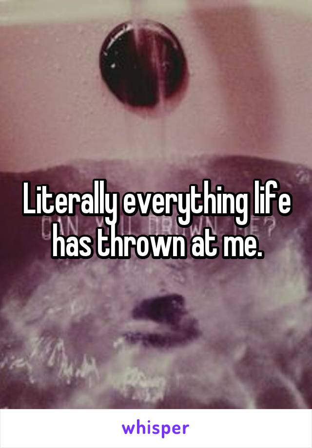 Literally everything life has thrown at me.