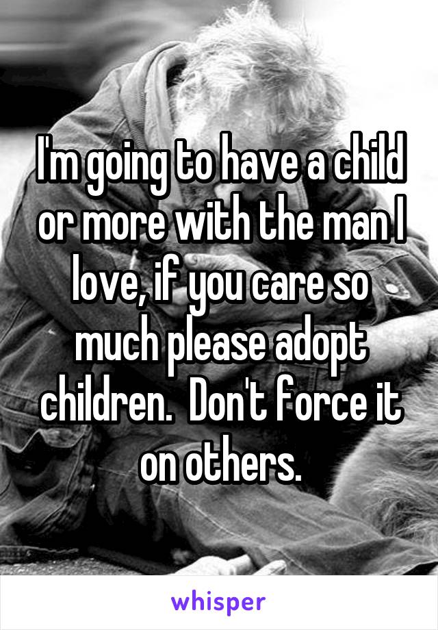 I'm going to have a child or more with the man I love, if you care so much please adopt children.  Don't force it on others.