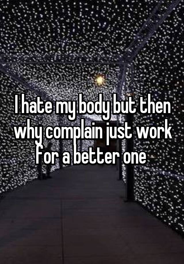 I Hate My Body But Then Why Complain Just Work For A Better One 