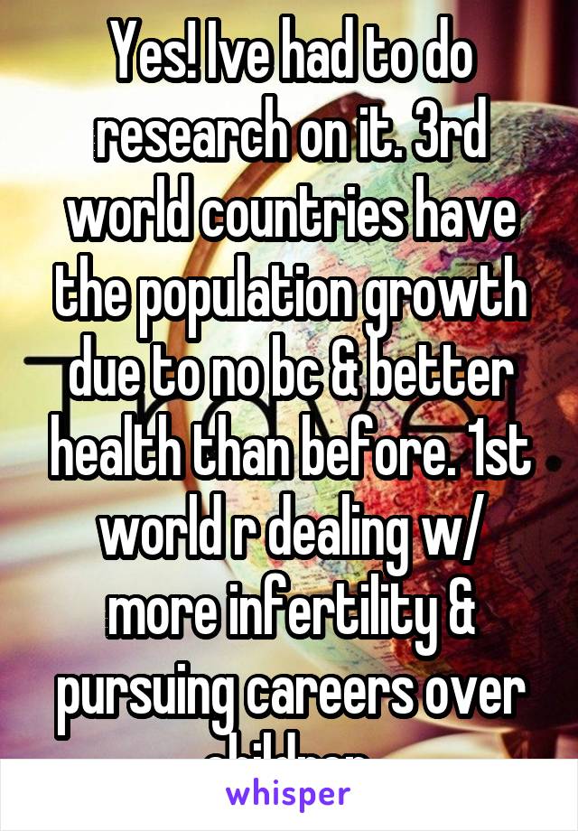 Yes! Ive had to do research on it. 3rd world countries have the population growth due to no bc & better health than before. 1st world r dealing w/ more infertility & pursuing careers over children 