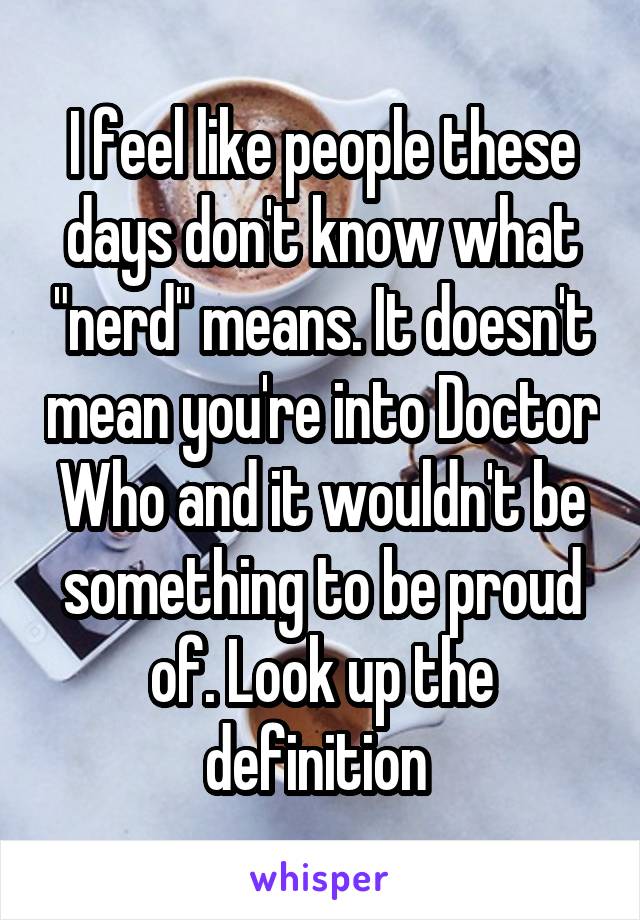 I feel like people these days don't know what "nerd" means. It doesn't mean you're into Doctor Who and it wouldn't be something to be proud of. Look up the definition 