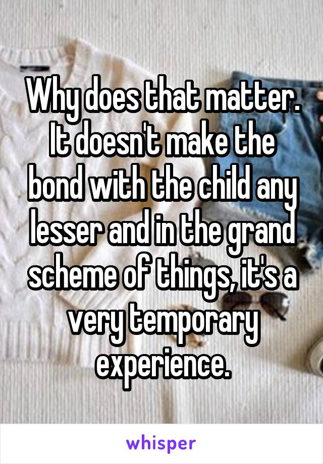 Why does that matter. It doesn't make the bond with the child any lesser and in the grand scheme of things, it's a very temporary experience.