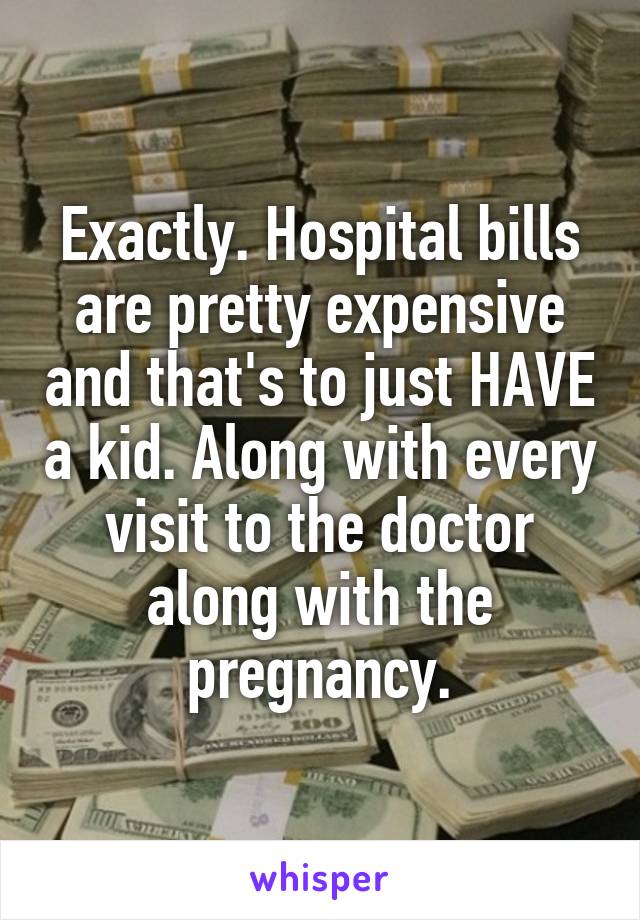 Exactly. Hospital bills are pretty expensive and that's to just HAVE a kid. Along with every visit to the doctor along with the pregnancy.