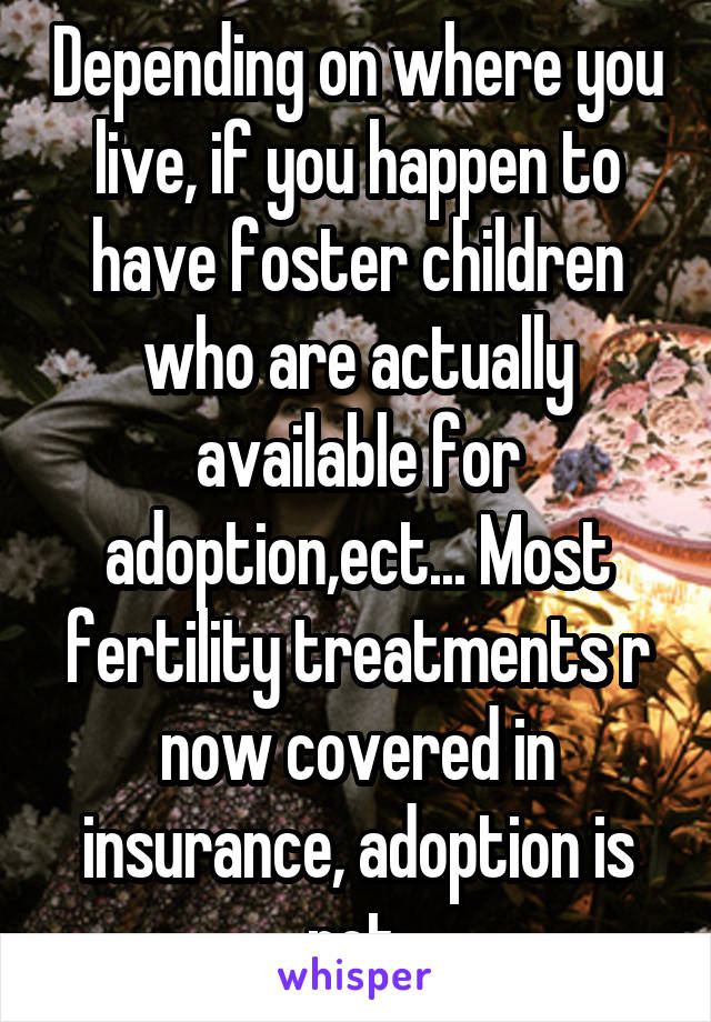 Depending on where you live, if you happen to have foster children who are actually available for adoption,ect... Most fertility treatments r now covered in insurance, adoption is not.