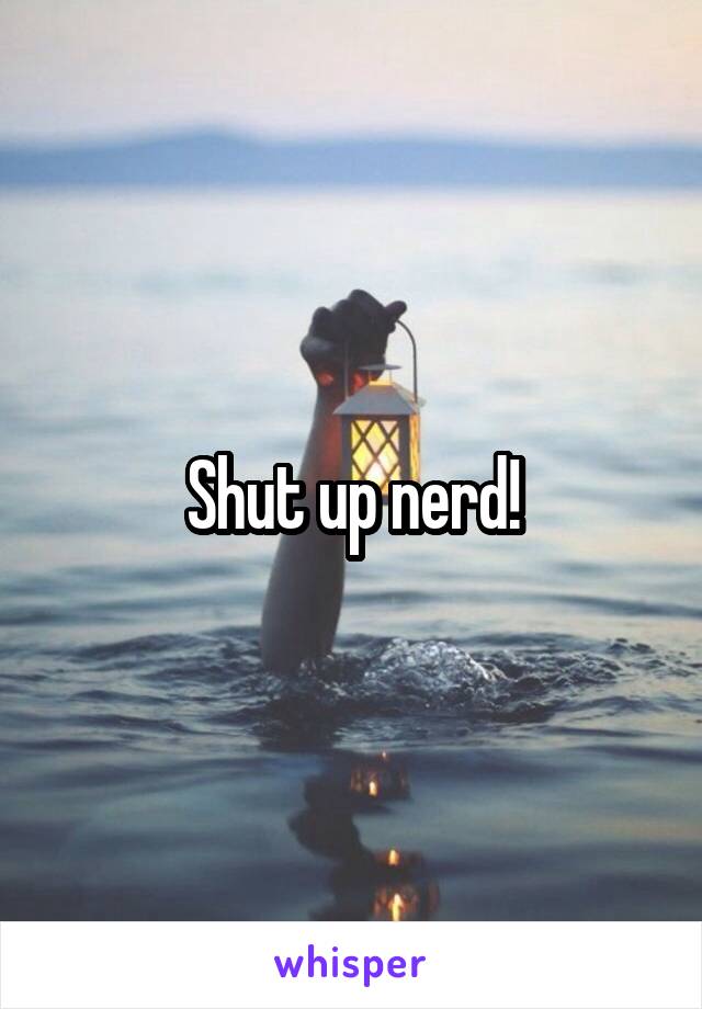 Shut up nerd!