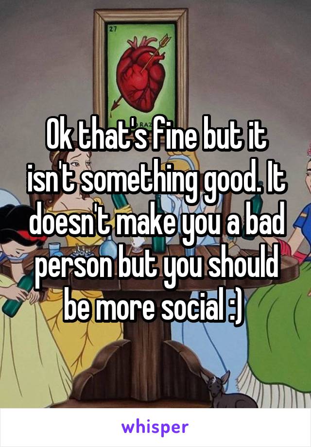 Ok that's fine but it isn't something good. It doesn't make you a bad person but you should be more social :) 