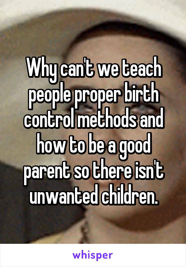 Why can't we teach people proper birth control methods and how to be a good parent so there isn't unwanted children.