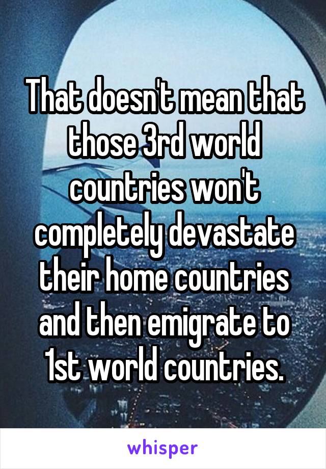 That doesn't mean that those 3rd world countries won't completely devastate their home countries and then emigrate to 1st world countries.