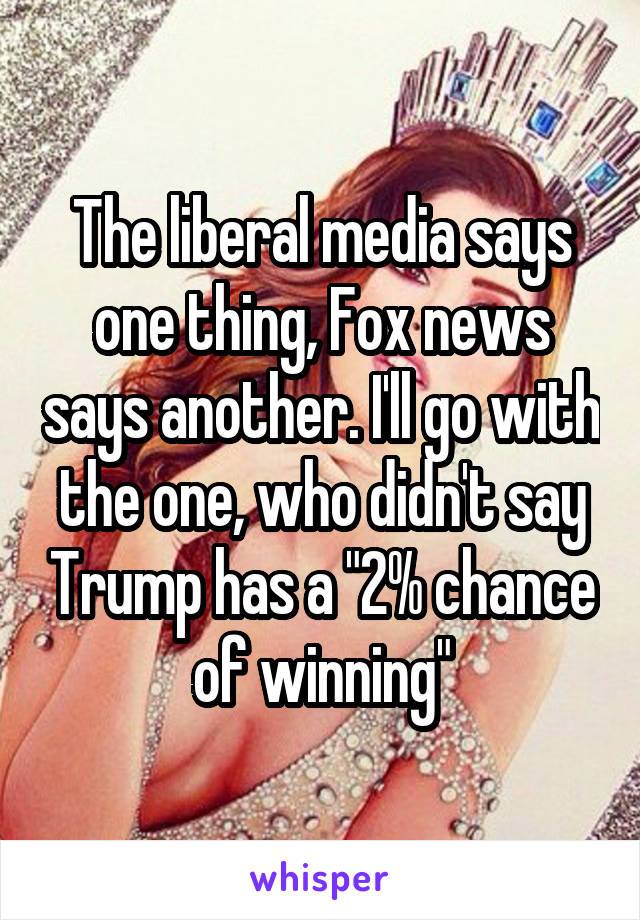 The liberal media says one thing, Fox news says another. I'll go with the one, who didn't say Trump has a "2% chance of winning"