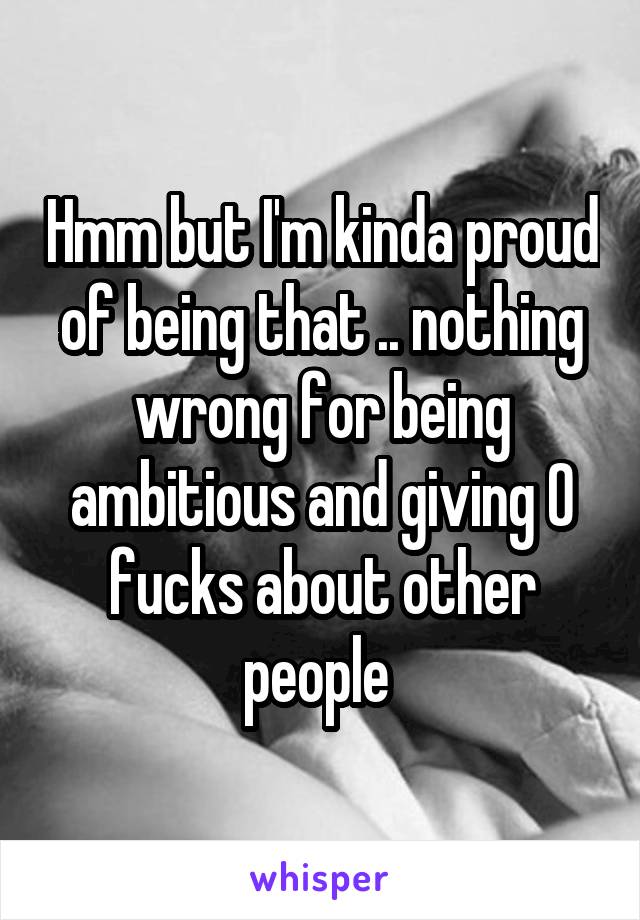 Hmm but I'm kinda proud of being that .. nothing wrong for being ambitious and giving 0 fucks about other people 