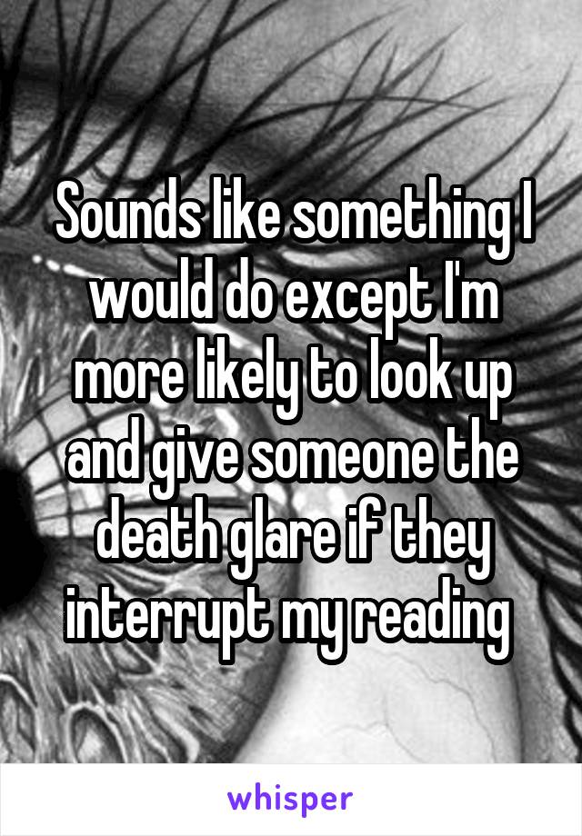 Sounds like something I would do except I'm more likely to look up and give someone the death glare if they interrupt my reading 