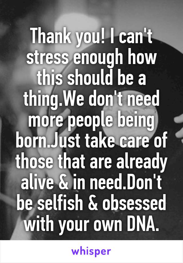 Thank you! I can't stress enough how this should be a thing.We don't need more people being born.Just take care of those that are already alive & in need.Don't be selfish & obsessed with your own DNA.