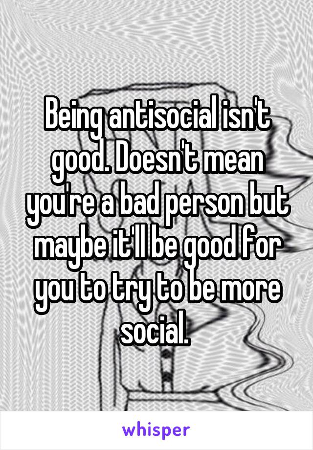 Being antisocial isn't good. Doesn't mean you're a bad person but maybe it'll be good for you to try to be more social. 