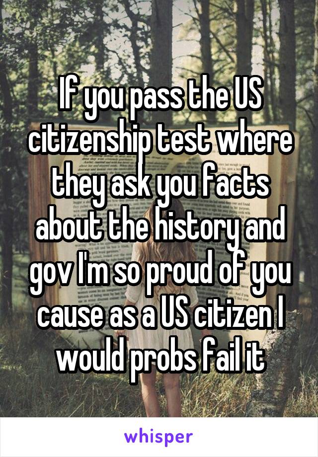 If you pass the US citizenship test where they ask you facts about the history and gov I'm so proud of you cause as a US citizen I would probs fail it