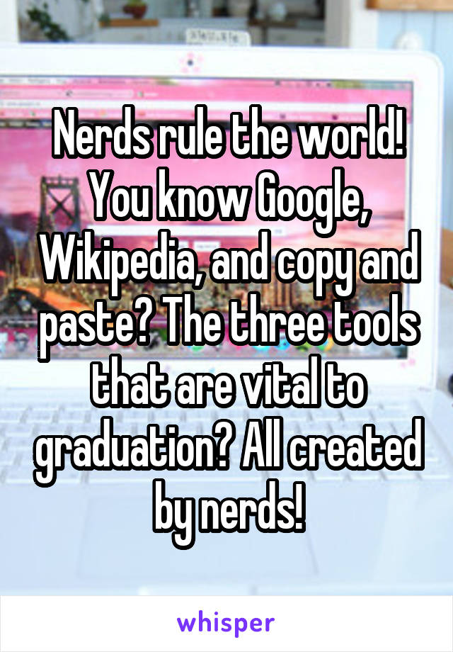 Nerds rule the world! You know Google, Wikipedia, and copy and paste? The three tools that are vital to graduation? All created by nerds!