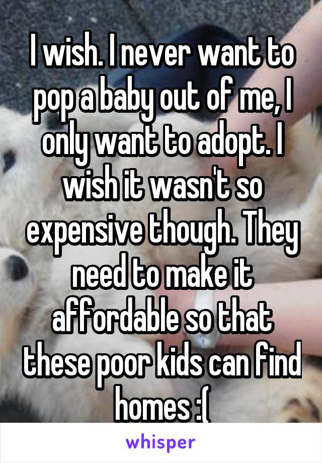 I wish. I never want to pop a baby out of me, I only want to adopt. I wish it wasn't so expensive though. They need to make it affordable so that these poor kids can find homes :(