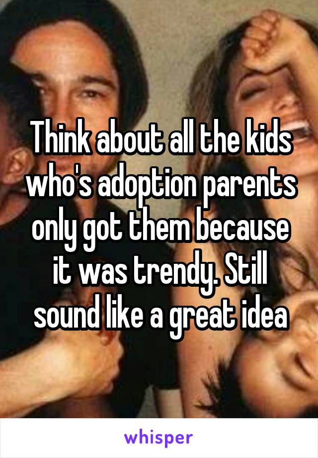 Think about all the kids who's adoption parents only got them because it was trendy. Still sound like a great idea