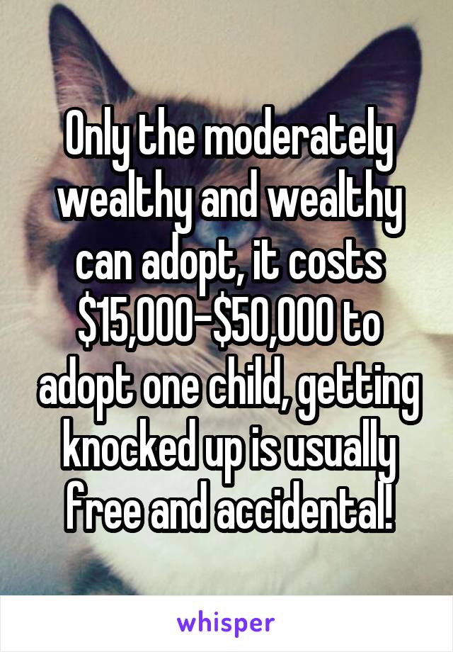 Only the moderately wealthy and wealthy can adopt, it costs $15,000-$50,000 to adopt one child, getting knocked up is usually free and accidental!