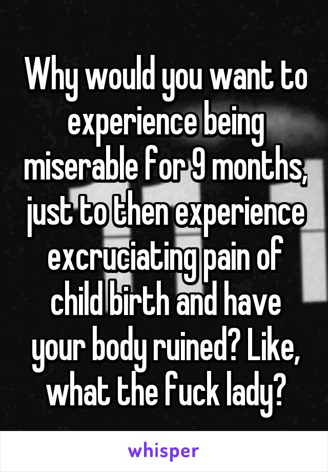 Why would you want to experience being miserable for 9 months, just to then experience excruciating pain of child birth and have your body ruined? Like, what the fuck lady?